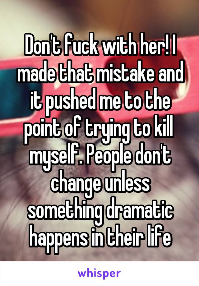 Don't fuck with her! I made that mistake and it pushed me to the point of trying to kill  myself. People don't change unless something dramatic happens in their life