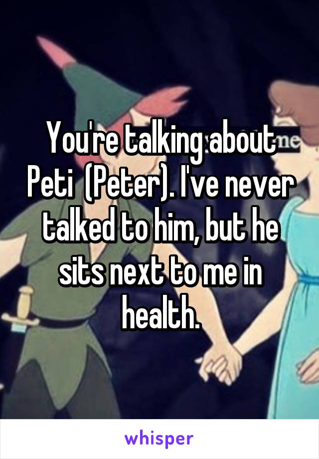 You're talking about Peti  (Peter). I've never talked to him, but he sits next to me in health.
