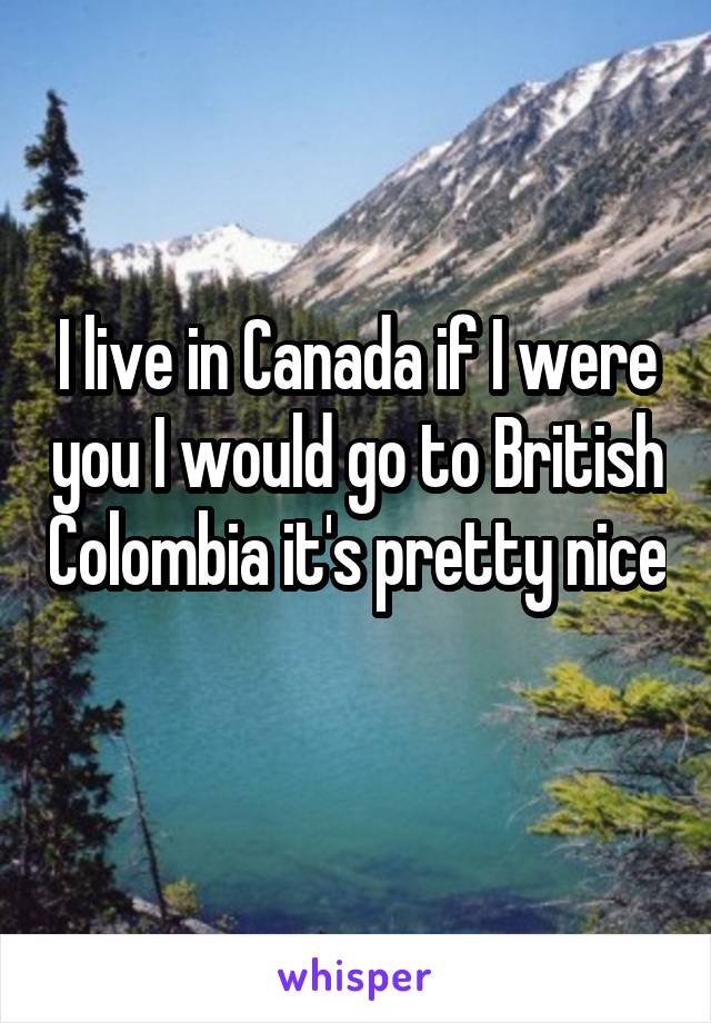 I live in Canada if I were you I would go to British Colombia it's pretty nice 