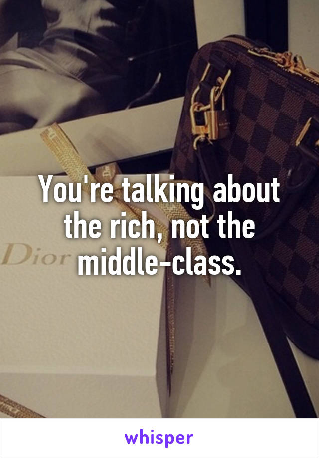 You're talking about the rich, not the middle-class.