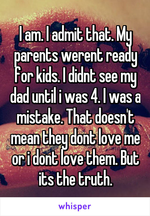 I am. I admit that. My parents werent ready for kids. I didnt see my dad until i was 4. I was a mistake. That doesn't mean they dont love me or i dont love them. But its the truth.