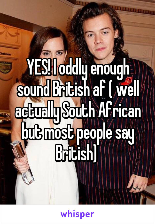 YES! I oddly enough sound British af ( well actually South African but most people say British) 