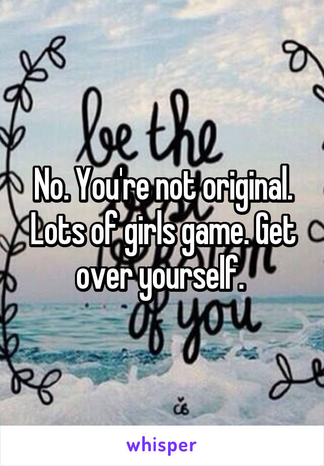 No. You're not original. Lots of girls game. Get over yourself. 