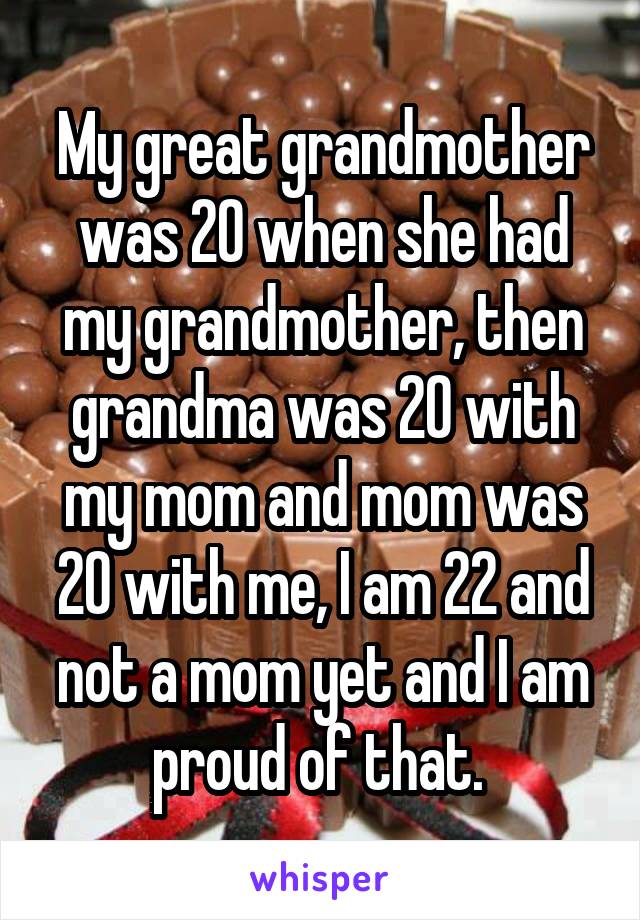 My great grandmother was 20 when she had my grandmother, then grandma was 20 with my mom and mom was 20 with me, I am 22 and not a mom yet and I am proud of that. 