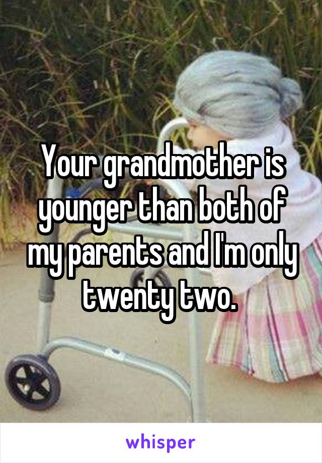 Your grandmother is younger than both of my parents and I'm only twenty two. 