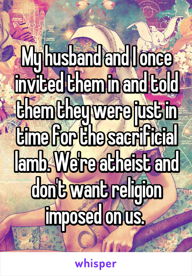 My husband and I once invited them in and told them they were just in time for the sacrificial lamb. We're atheist and don't want religion imposed on us. 