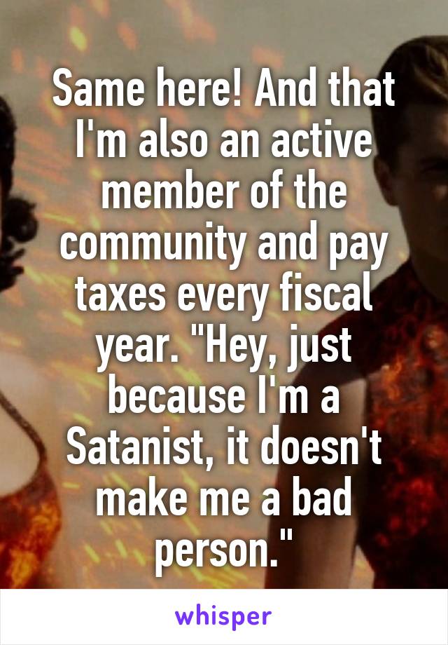 Same here! And that I'm also an active member of the community and pay taxes every fiscal year. "Hey, just because I'm a Satanist, it doesn't make me a bad person."