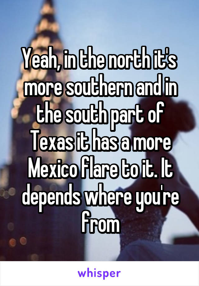 Yeah, in the north it's  more southern and in the south part of Texas it has a more Mexico flare to it. It depends where you're from