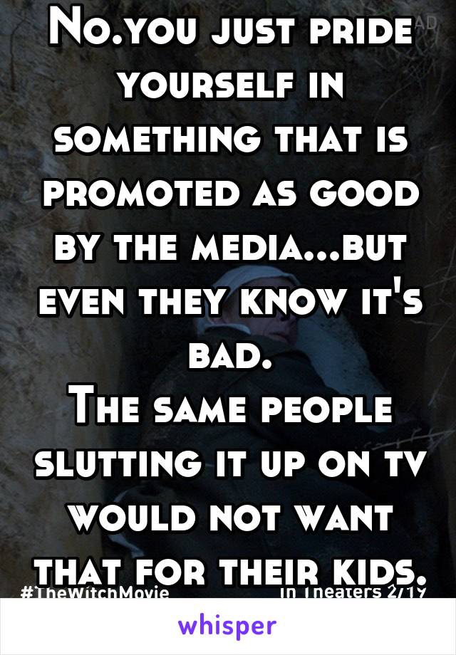 No.you just pride yourself in something that is promoted as good by the media...but even they know it's bad.
The same people slutting it up on tv would not want that for their kids. Jokes on you.