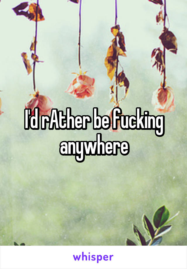 I'd rAther be fucking anywhere