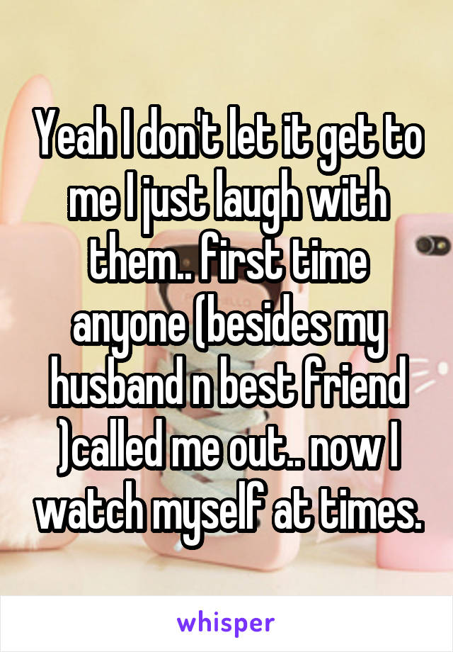 Yeah I don't let it get to me I just laugh with them.. first time anyone (besides my husband n best friend )called me out.. now I watch myself at times.