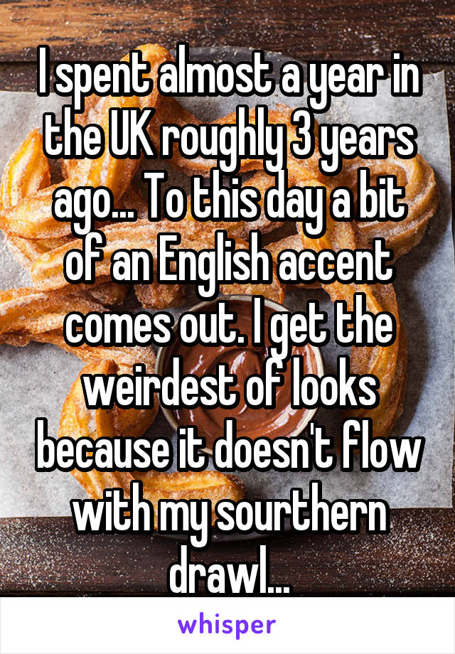 I spent almost a year in the UK roughly 3 years ago... To this day a bit of an English accent comes out. I get the weirdest of looks because it doesn't flow with my sourthern drawl...