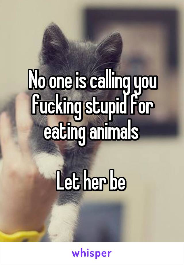 No one is calling you fucking stupid for eating animals 

Let her be 