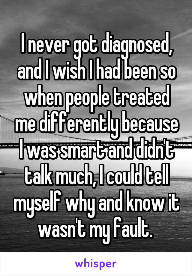 I never got diagnosed, and I wish I had been so when people treated me differently because I was smart and didn't talk much, I could tell myself why and know it wasn't my fault. 
