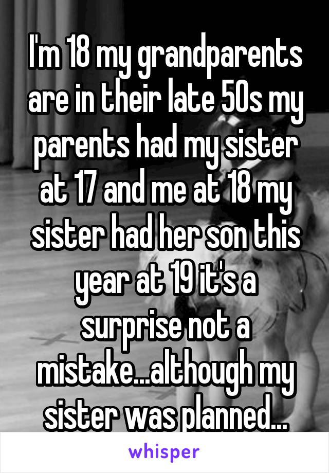 I'm 18 my grandparents are in their late 50s my parents had my sister at 17 and me at 18 my sister had her son this year at 19 it's a surprise not a mistake...although my sister was planned...