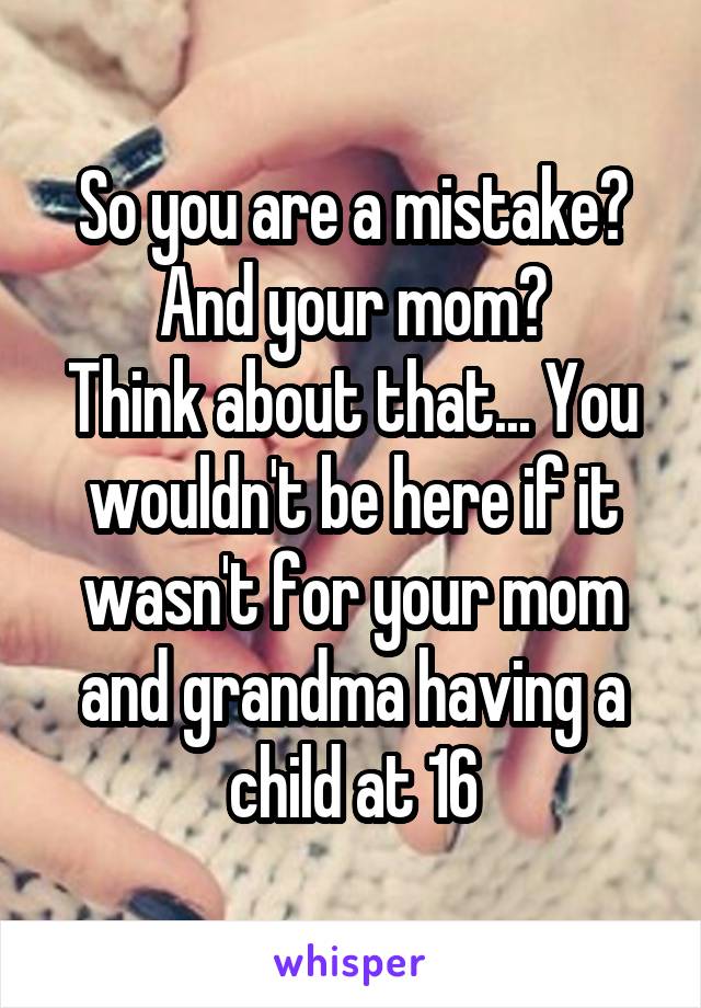 So you are a mistake? And your mom?
Think about that... You wouldn't be here if it wasn't for your mom and grandma having a child at 16