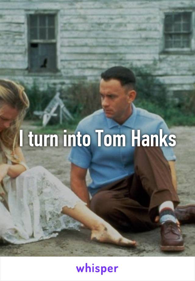 I turn into Tom Hanks