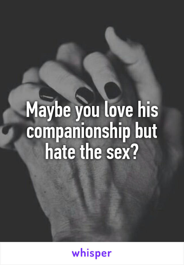 Maybe you love his companionship but hate the sex?