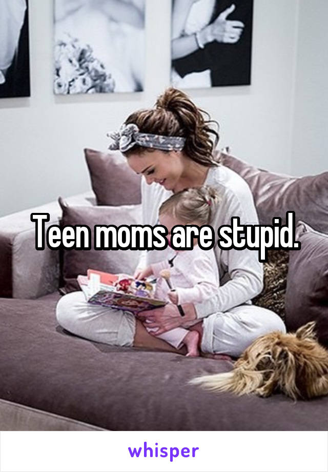 Teen moms are stupid.