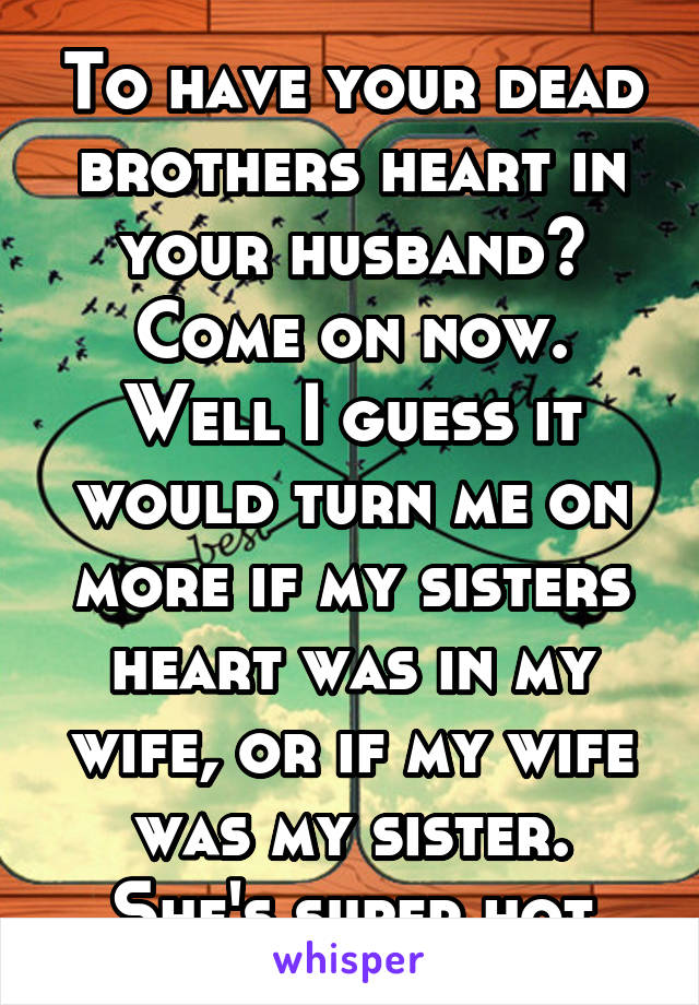 To have your dead brothers heart in your husband? Come on now. Well I guess it would turn me on more if my sisters heart was in my wife, or if my wife was my sister. She's super hot