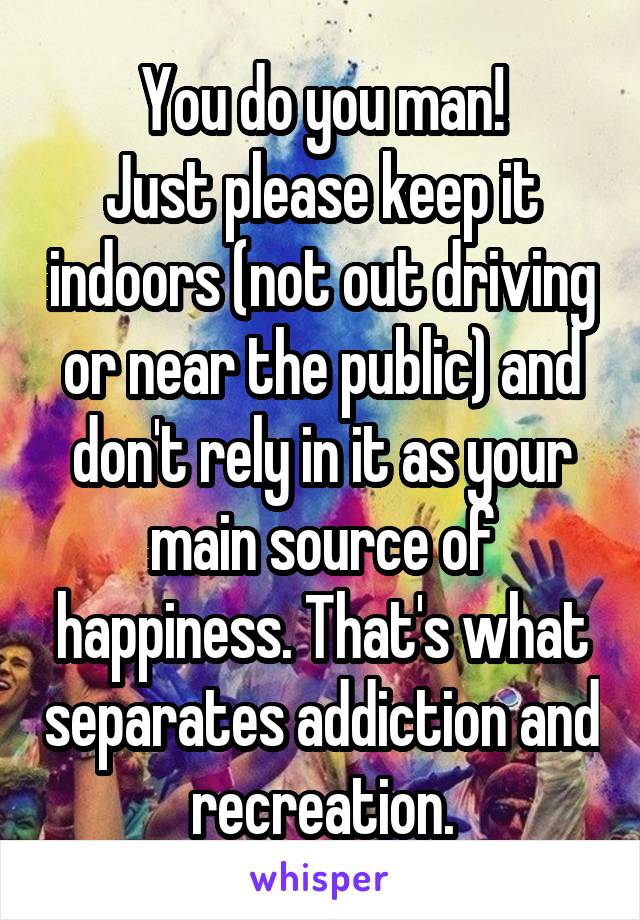 You do you man!
Just please keep it indoors (not out driving or near the public) and don't rely in it as your main source of happiness. That's what separates addiction and recreation.