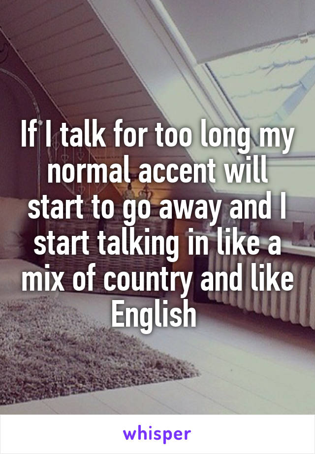 If I talk for too long my normal accent will start to go away and I start talking in like a mix of country and like English 