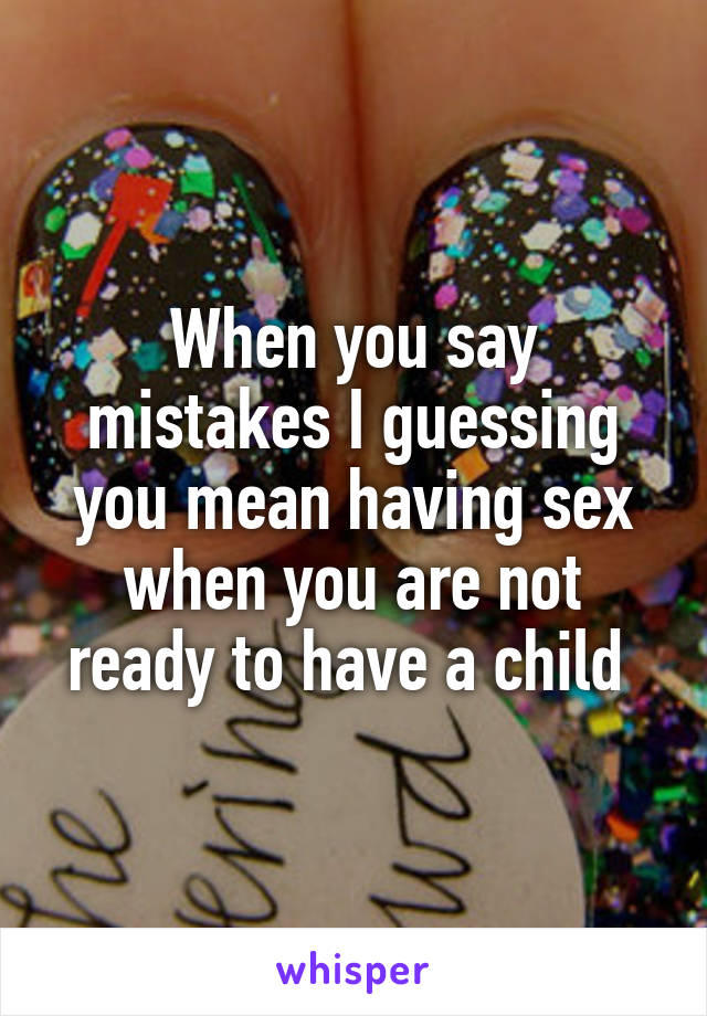 When you say mistakes I guessing you mean having sex when you are not ready to have a child 