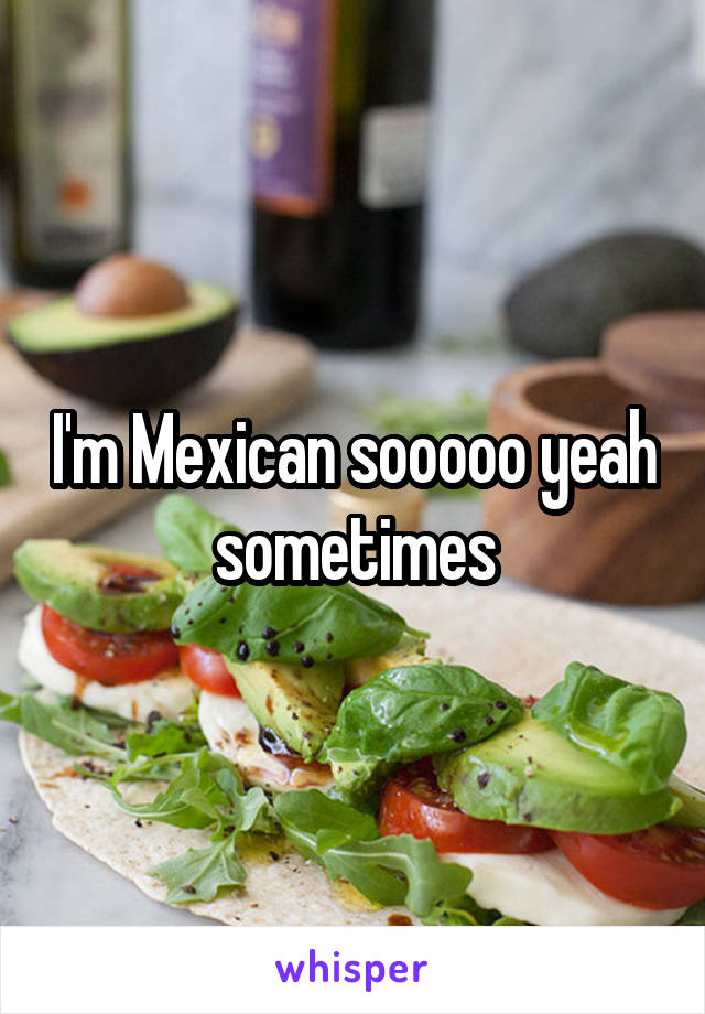 I'm Mexican sooooo yeah sometimes