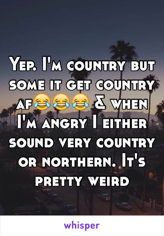 Yep. I'm country but some it get country af😂😂😂 & when I'm angry I either sound very country or northern. It's pretty weird