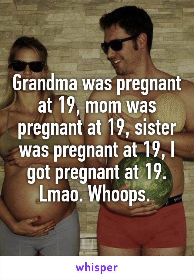 Grandma was pregnant at 19, mom was pregnant at 19, sister was pregnant at 19, I got pregnant at 19. Lmao. Whoops. 