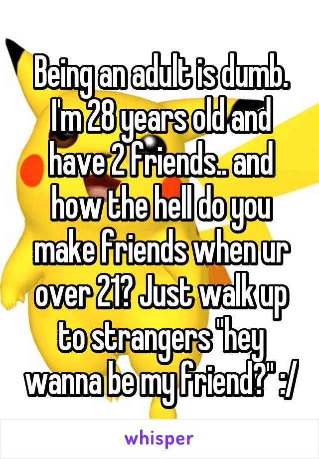 Being an adult is dumb.
I'm 28 years old and have 2 friends.. and how the hell do you make friends when ur over 21? Just walk up to strangers "hey wanna be my friend?" :/