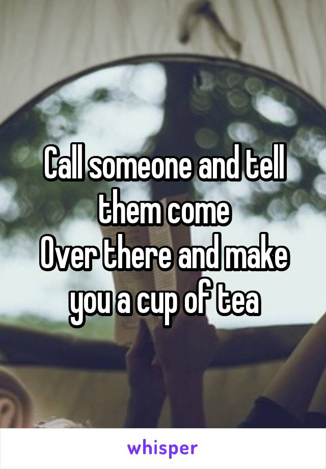 Call someone and tell them come
Over there and make you a cup of tea