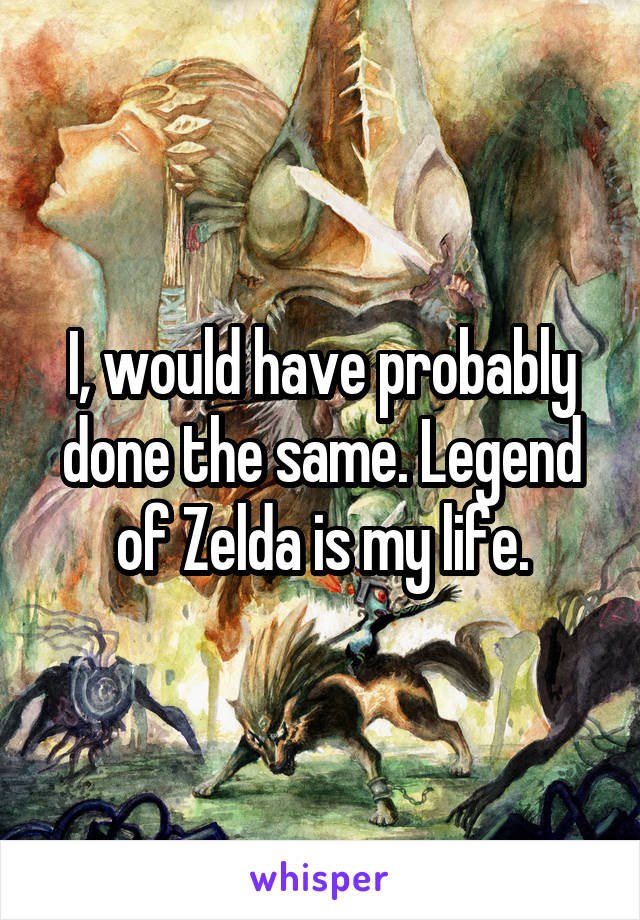 I, would have probably done the same. Legend of Zelda is my life.