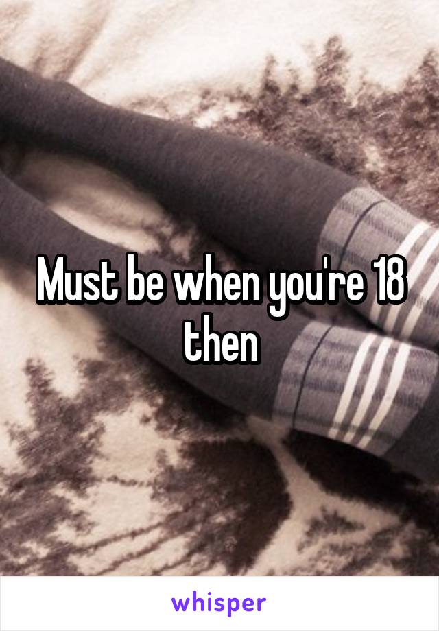 Must be when you're 18 then