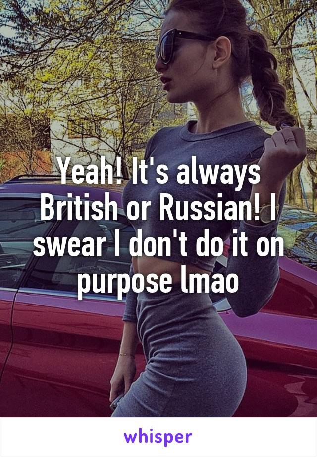 Yeah! It's always British or Russian! I swear I don't do it on purpose lmao