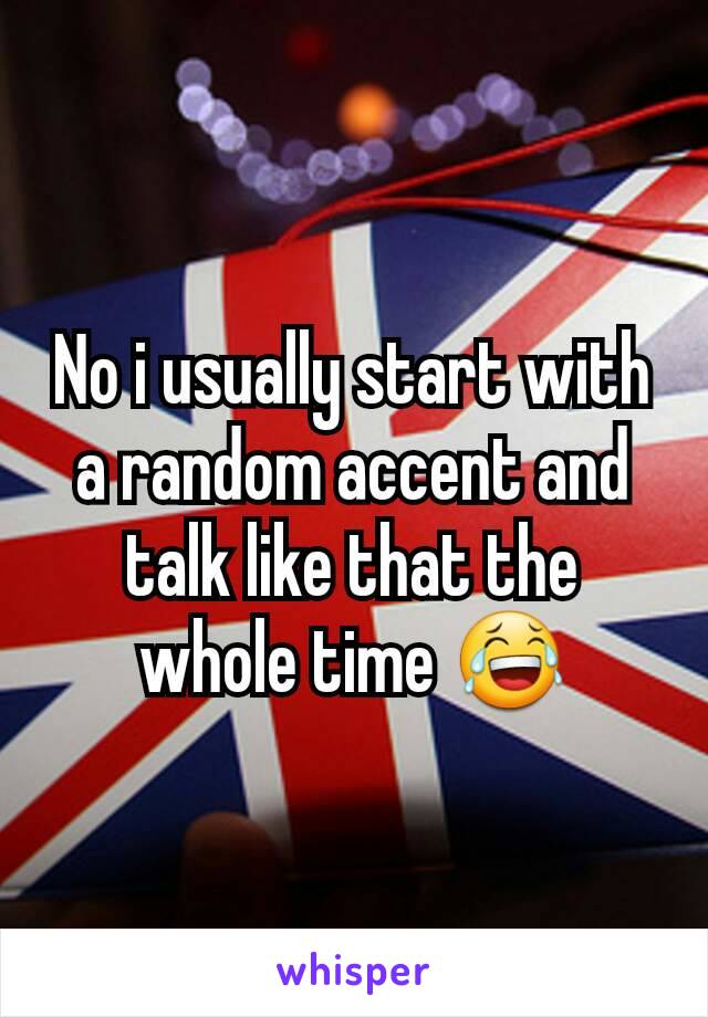 No i usually start with a random accent and talk like that the whole time 😂