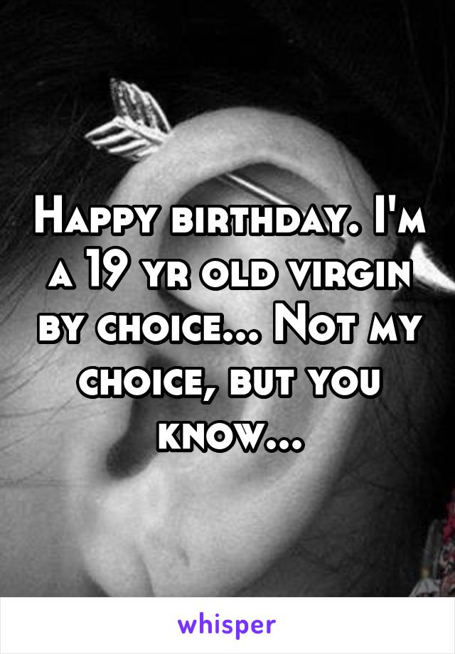 Happy birthday. I'm a 19 yr old virgin by choice... Not my choice, but you know...