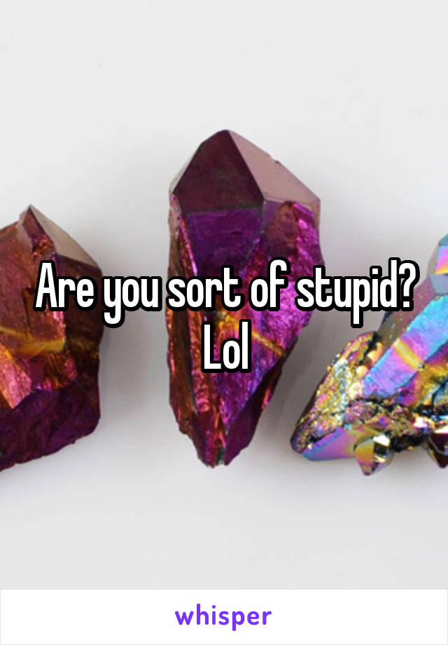 Are you sort of stupid?
Lol