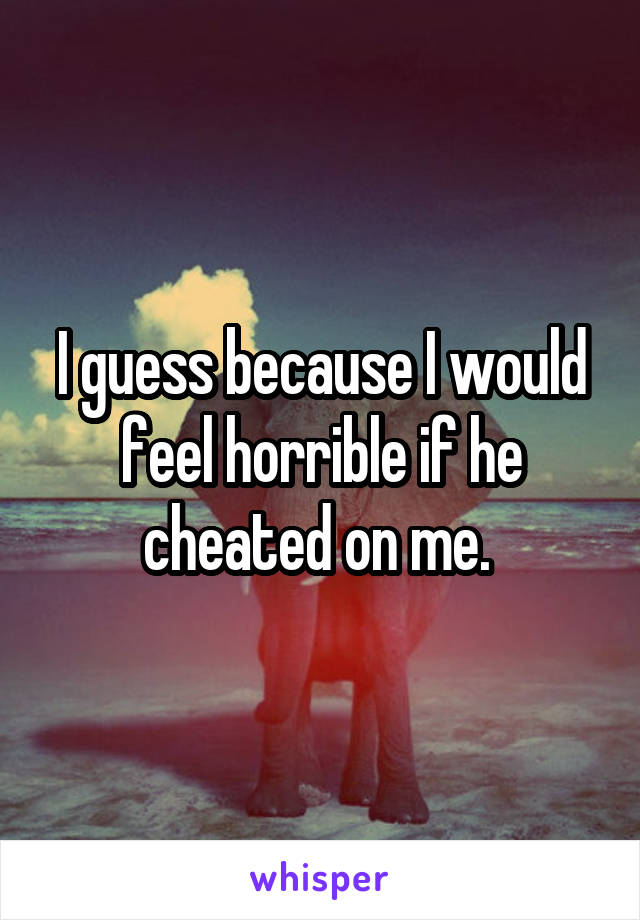 I guess because I would feel horrible if he cheated on me. 