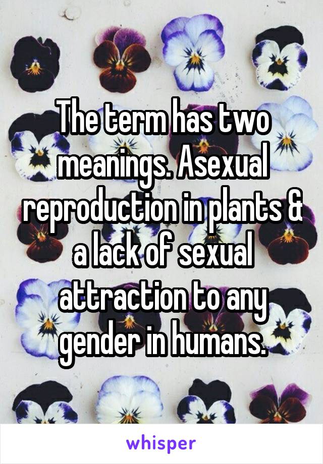 The term has two meanings. Asexual reproduction in plants & a lack of sexual attraction to any gender in humans.