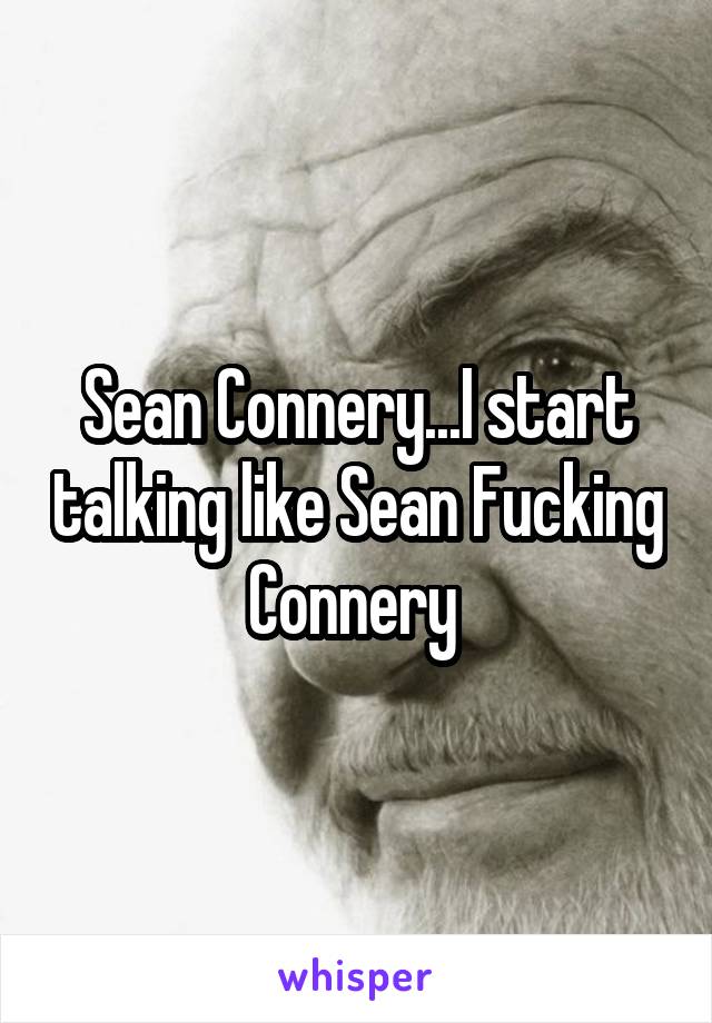 Sean Connery...I start talking like Sean Fucking Connery 