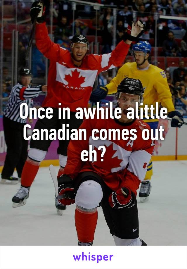 Once in awhile alittle Canadian comes out eh?