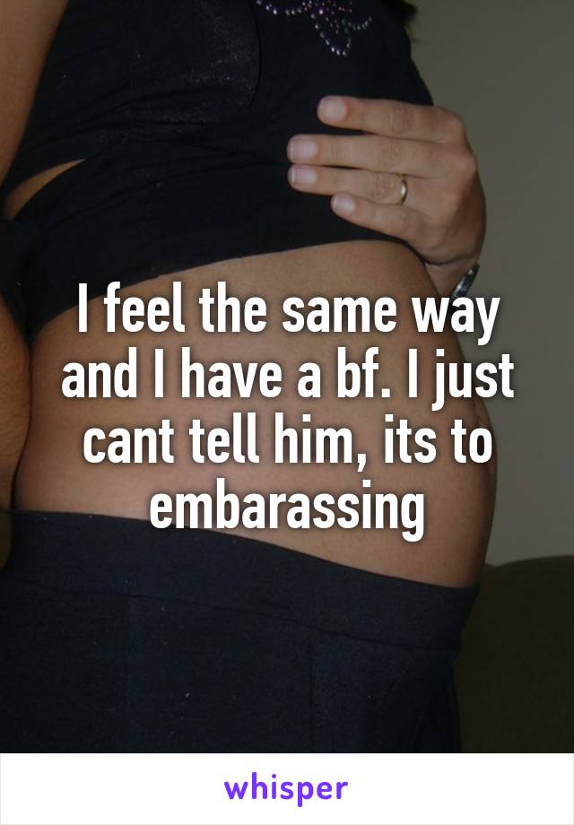 I feel the same way and I have a bf. I just cant tell him, its to embarassing