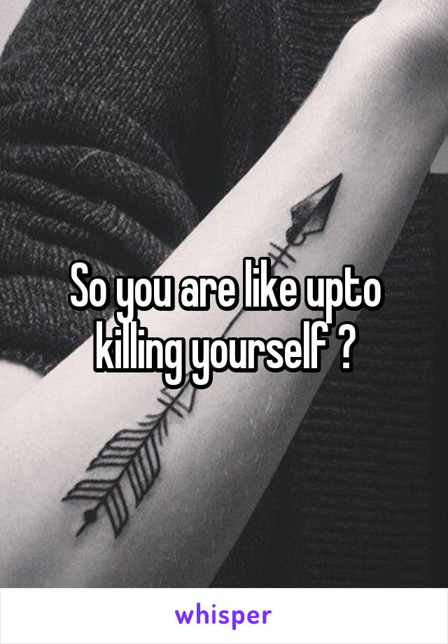 So you are like upto killing yourself ?