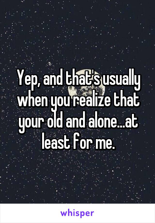 Yep, and that's usually when you realize that your old and alone...at least for me.