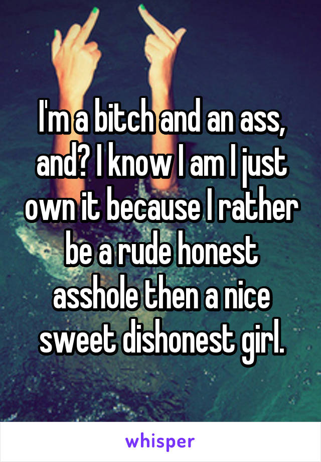 I'm a bitch and an ass, and? I know I am I just own it because I rather be a rude honest asshole then a nice sweet dishonest girl.