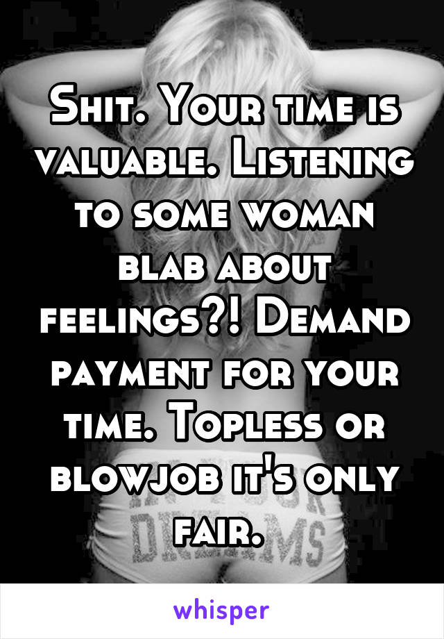 Shit. Your time is valuable. Listening to some woman blab about feelings?! Demand payment for your time. Topless or blowjob it's only fair. 