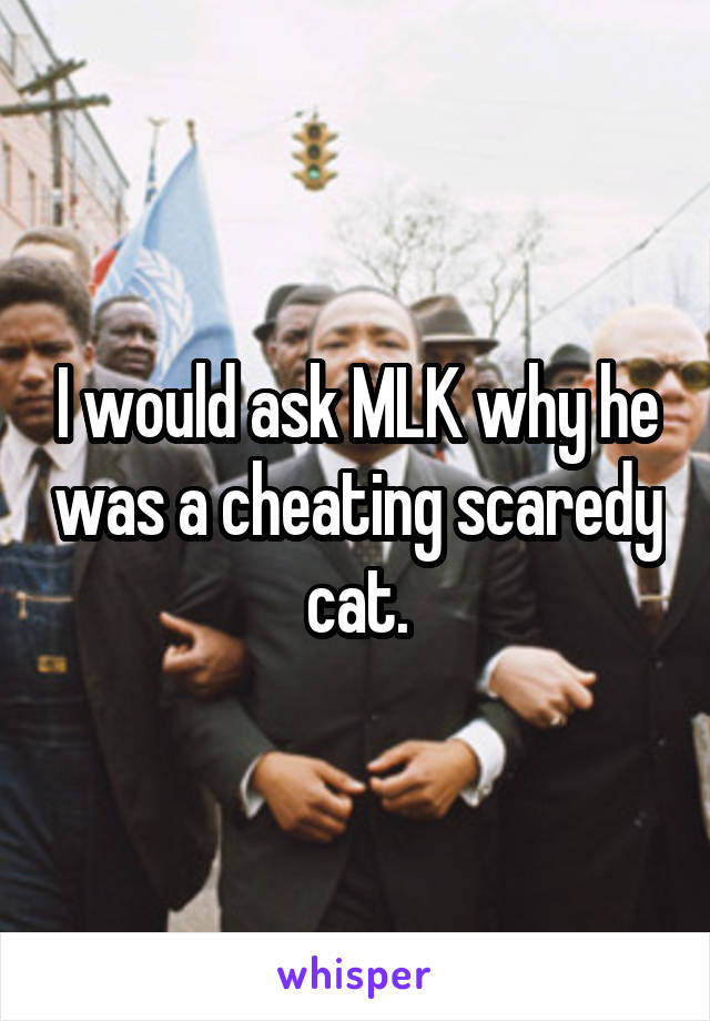 I would ask MLK why he was a cheating scaredy cat.