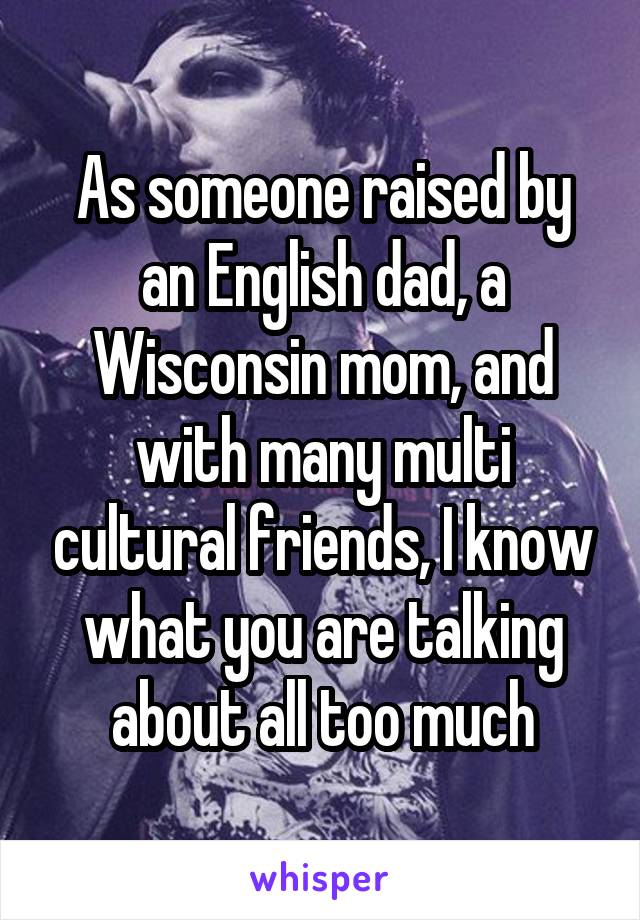 As someone raised by an English dad, a Wisconsin mom, and with many multi cultural friends, I know what you are talking about all too much