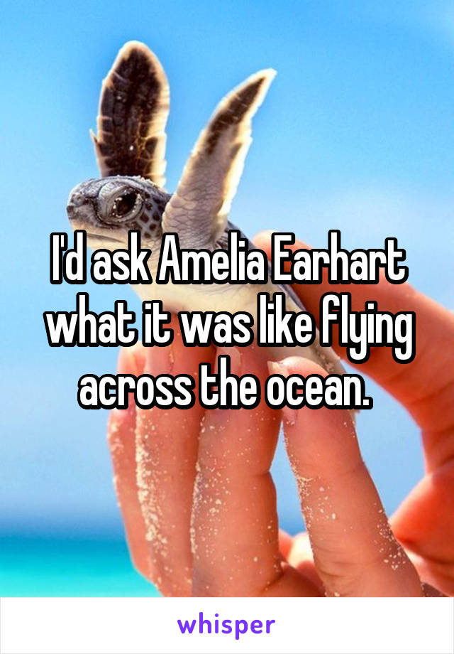 I'd ask Amelia Earhart what it was like flying across the ocean. 